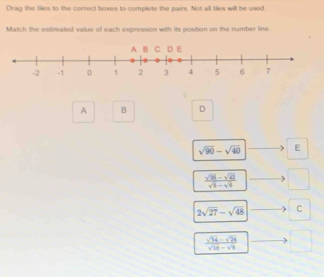 Drag the tikes to the correct boxes to complete the pairs. Not all tiles will be used.
Match the estimated value of each expression with its position on the number line.
A B D
sqrt(90)-sqrt(40) E
 (sqrt(36)-sqrt(42))/sqrt(3)-sqrt(6)  □
2sqrt(27)-sqrt(48) C
 (sqrt(14)-sqrt(24))/sqrt(18)-sqrt(8)  □