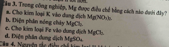 non.
Tâu 3. Trong công nghiệp, Mg được điều chế bằng cách nào dưới đây?
a. Cho kim loại K vào dung dịch Mg(NO_3)_2.
b. Điện phân nóng chảy MgCl_2.
c. Cho kim loại Fe vào dung dịch MgCl_2.
d. Điện phân dung dịch MgSO_4. 
Câu 4. Nguyên tắc điều c