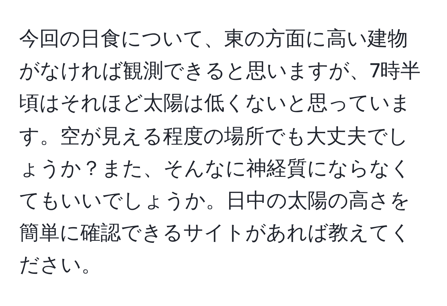 今回の日食について、東の方面に高い建物がなければ観測できると思いますが、7時半頃はそれほど太陽は低くないと思っています。空が見える程度の場所でも大丈夫でしょうか？また、そんなに神経質にならなくてもいいでしょうか。日中の太陽の高さを簡単に確認できるサイトがあれば教えてください。