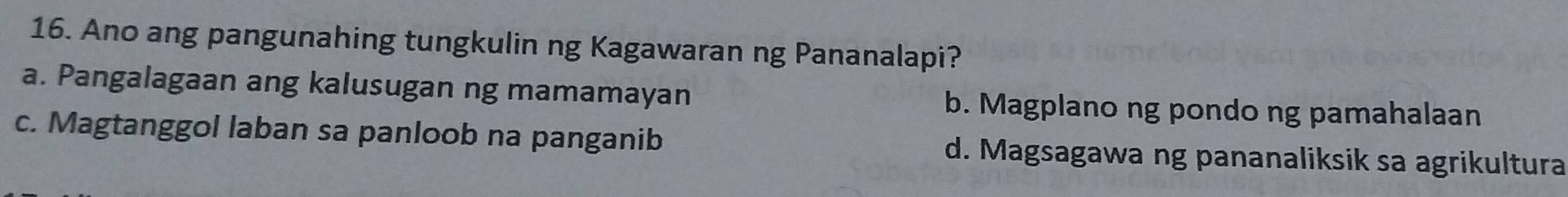 Ano ang pangunahing tungkulin ng Kagawaran ng Pananalapi?
a. Pangalagaan ang kalusugan ng mamamayan b. Magplano ng pondo ng pamahalaan
c. Magtanggol laban sa panloob na panganib d. Magsagawa ng pananaliksik sa agrikultura