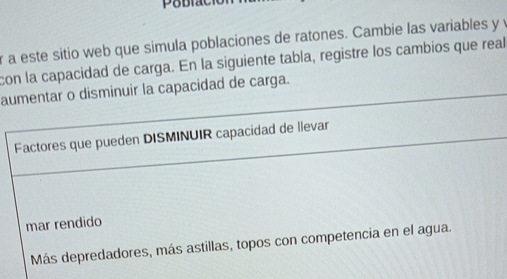 a este sitio web que simula poblaciones de ratones. Cambie las variables y y 
con la capacidad de carga. En la siguiente tabla, registre los cambios que real 
aumentar o disminuir la capacidad de carga. 
Factores que pueden DISMINUIR capacidad de llevar 
mar rendido 
Más depredadores, más astillas, topos con competencia en el agua.