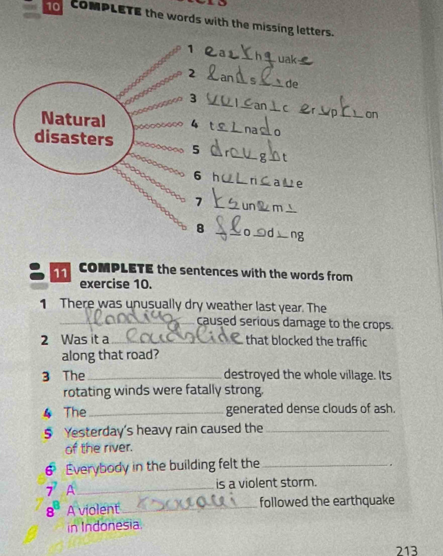 CoMPLETE the words with the missing letters. 
1 
_uak 
2 
_s _ de 
_ 
3 
_ 
_ 
_ 
on 
4 
Natural t _naclo 
disasters 
5 
_−8 t 
X 
6 h _r aUe 
7 _un◣m⊥ 
8 _o d ng 
11 COMPLETE the sentences with the words from 
exercise 10. 
1 There was unusually dry weather last year. The 
_caused serious damage to the crops. 
2 Was it a _that blocked the traffic 
along that road? 
3 The _destroyed the whole village. Its 
rotating winds were fatally strong. 
4 The _generated dense clouds of ash. 
§ Yesterday's heavy rain caused the_ 
of the river. 
6 a Everybody in the building felt the_ 
.
7 A_ 
is a violent storm.
8^8 A violent_ followed the earthquake 
in Indonesia 
213