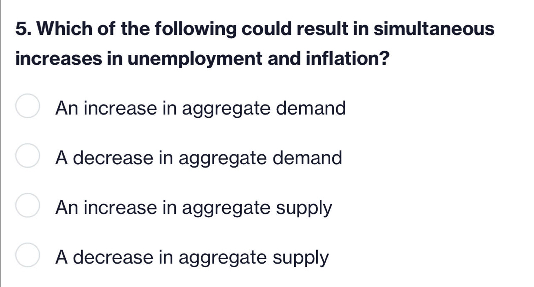 Which of the following could result in simultaneous
increases in unemployment and inflation?
An increase in aggregate demand
A decrease in aggregate demand
An increase in aggregate supply
A decrease in aggregate supply