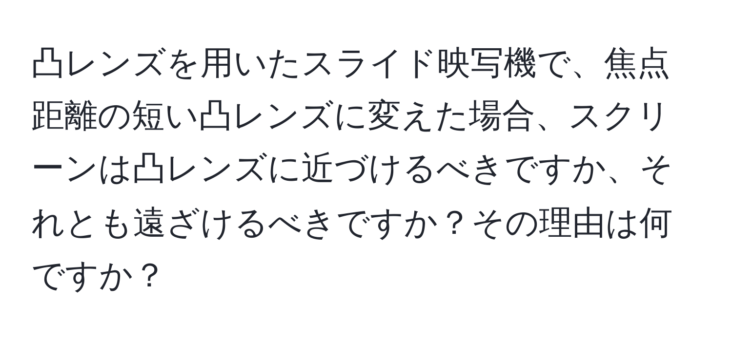 凸レンズを用いたスライド映写機で、焦点距離の短い凸レンズに変えた場合、スクリーンは凸レンズに近づけるべきですか、それとも遠ざけるべきですか？その理由は何ですか？