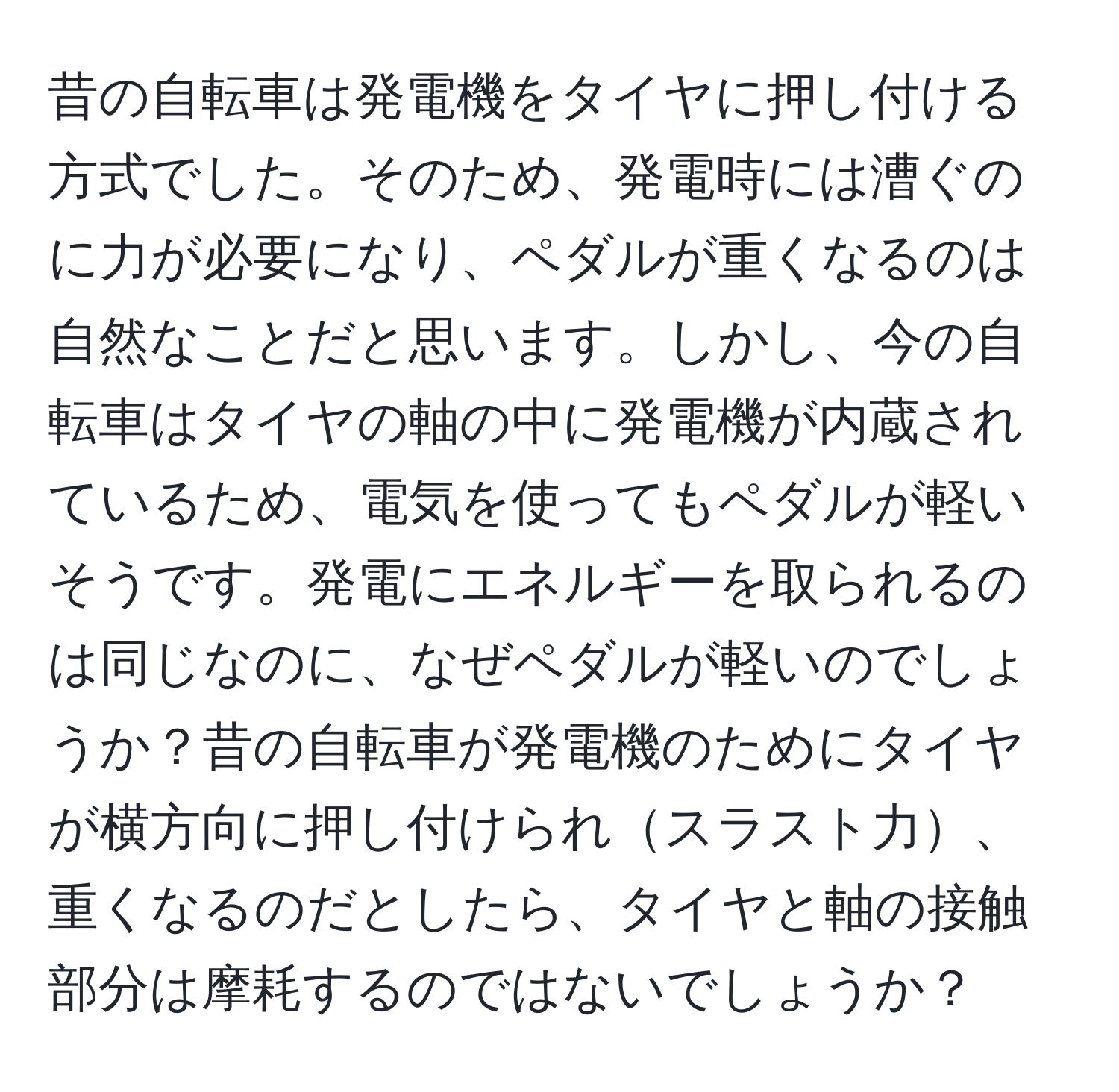 昔の自転車は発電機をタイヤに押し付ける方式でした。そのため、発電時には漕ぐのに力が必要になり、ペダルが重くなるのは自然なことだと思います。しかし、今の自転車はタイヤの軸の中に発電機が内蔵されているため、電気を使ってもペダルが軽いそうです。発電にエネルギーを取られるのは同じなのに、なぜペダルが軽いのでしょうか？昔の自転車が発電機のためにタイヤが横方向に押し付けられスラスト力、重くなるのだとしたら、タイヤと軸の接触部分は摩耗するのではないでしょうか？
