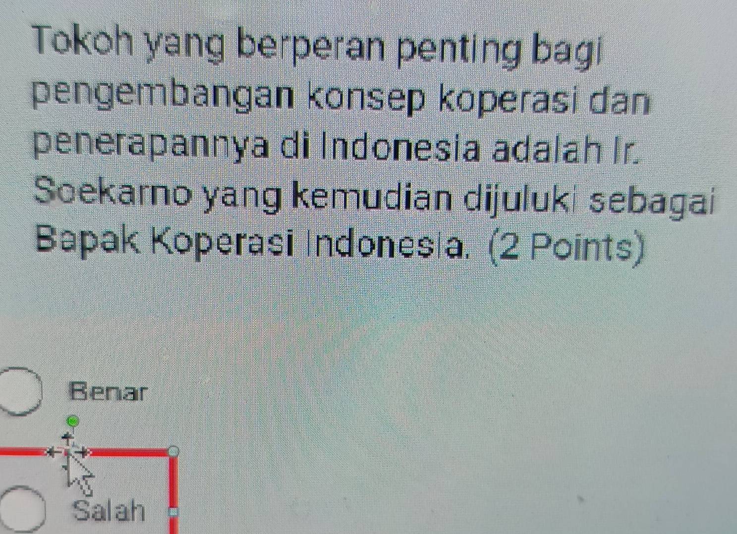 Tokoh yang berperan penting bag!
pengembangan konsep koperasi dan
penerapannya di Indonesia adalah Ir.
Soekarno yang kemudian dijuluki sebagai
Bapak Koperasi Indones a. (2 Points)
Benar
Salah