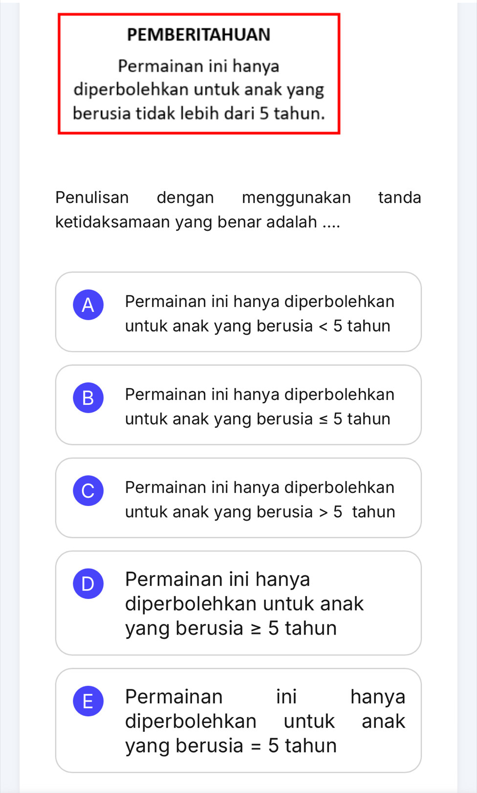 PEMBERITAHUAN
Permainan ini hanya
diperbolehkan untuk anak yang
berusia tidak lebih dari 5 tahun.
Penulisan dengan menggunakan tanda
ketidaksamaan yang benar adalah ....
A Permainan ini hanya diperbolehkan
untuk anak yang berusia <5</tex> tahun
B Permainan ini hanya diperbolehkan
untuk anak yang berusia ≤ 5 tahun
Permainan ini hanya diperbolehkan
untuk anak yang berusia 5 tahun
Permainan ini hanya
diperbolehkan untuk anak
yang berusia ≥ 5 tahun
Permainan ini hanya
diperbolehkan untuk anak
yang berusia =5 tahun