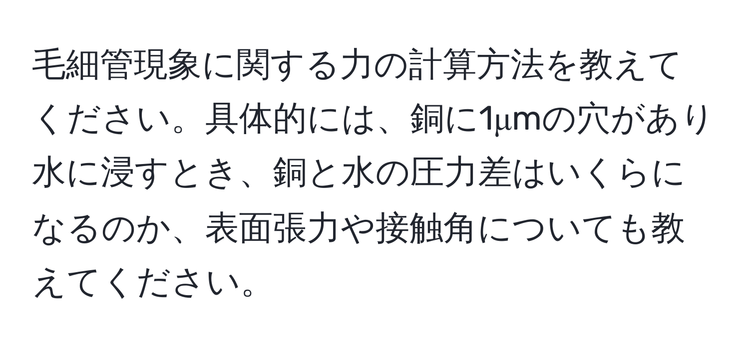 毛細管現象に関する力の計算方法を教えてください。具体的には、銅に1μmの穴があり水に浸すとき、銅と水の圧力差はいくらになるのか、表面張力や接触角についても教えてください。