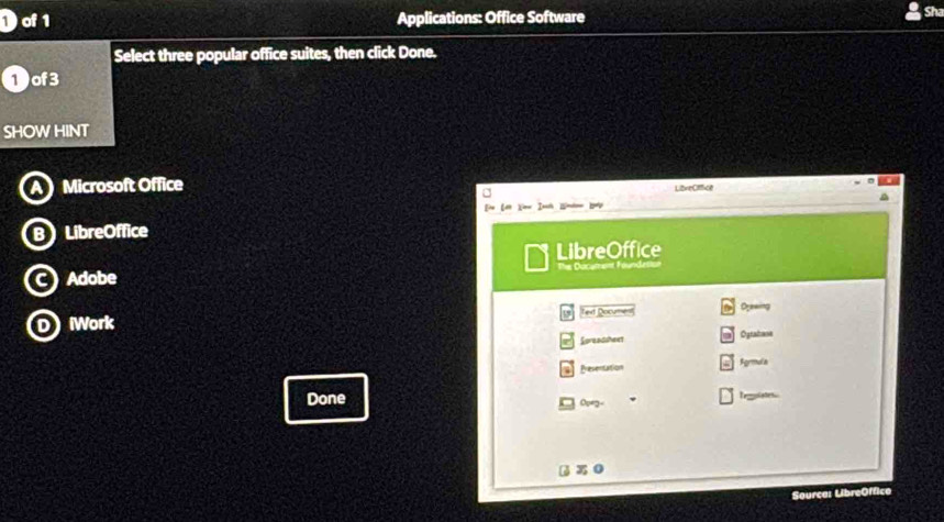 of 1 Applications: Office Software
Sh
Select three popular office suites, then click Done.
1 of3
SHOW HINT
Microsoft Office LizreCffice

B LibreOffice
LibreOffice
C) Adobe The Docament Four
DWork Ted Document Orewing
Screadshext Ogratane
Presentation Fgrmula
Done Opeg Teolstes
Sourca: LibreOffice