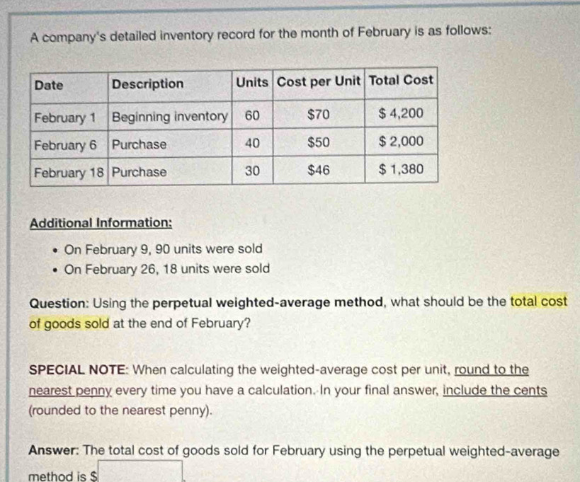 A company's detailed inventory record for the month of February is as follows: 
Additional Information: 
On February 9, 90 units were sold 
On February 26, 18 units were sold 
Question: Using the perpetual weighted-average method, what should be the total cost 
of goods sold at the end of February? 
SPECIAL NOTE: When calculating the weighted-average cost per unit, round to the 
nearest penny every time you have a calculation. In your final answer, include the cents 
(rounded to the nearest penny). 
Answer: The total cost of goods sold for February using the perpetual weighted-average 
method is $