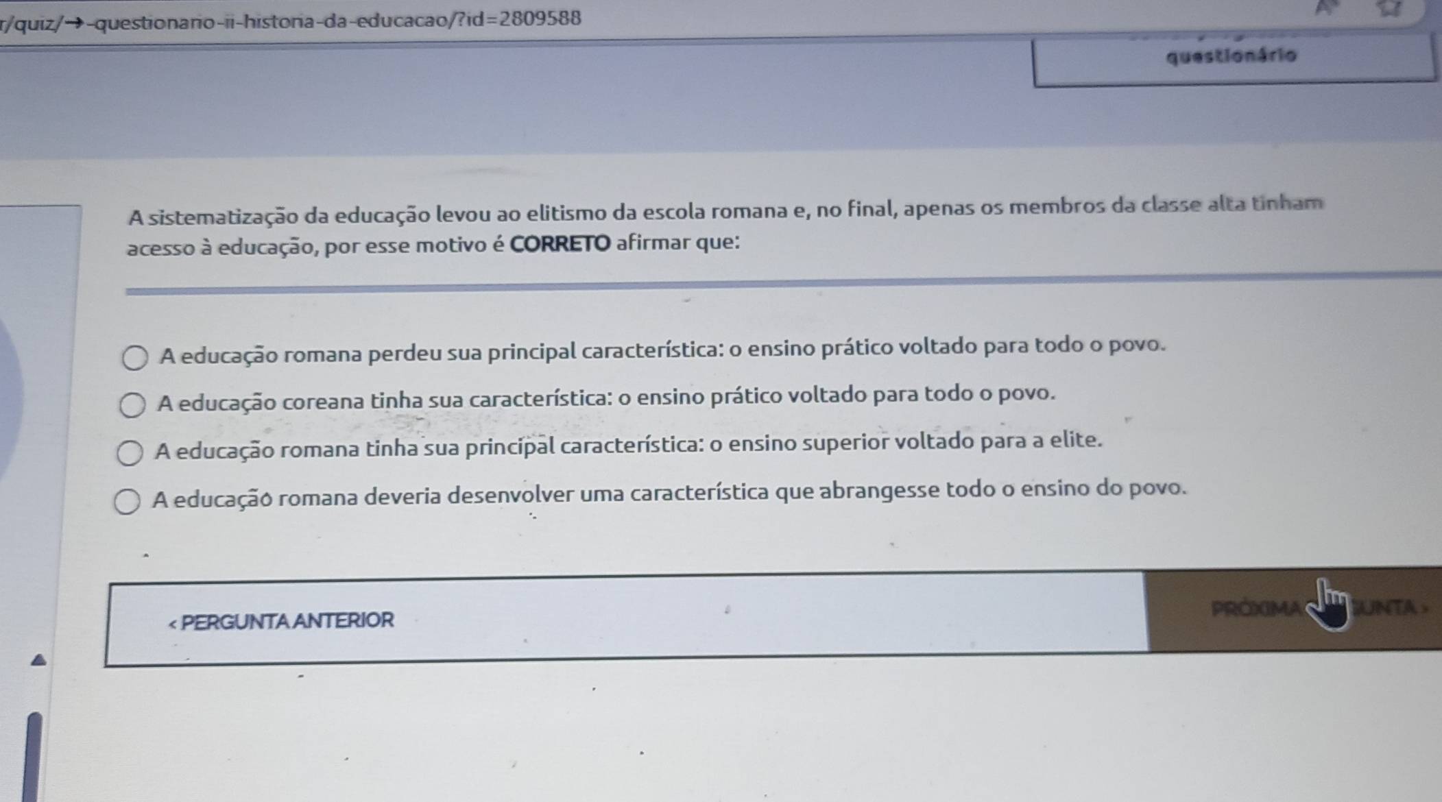 r/quiz/→-questionario-ii-historia-da-educacao/?id =2809588 
questio n ário
A sistematização da educação levou ao elitismo da escola romana e, no final, apenas os membros da classe alta tinham
acesso à educação, por esse motivo é CORRETO afirmar que:
A educação romana perdeu sua principal característica: o ensino prático voltado para todo o povo.
A educação coreana tinha sua característica: o ensino prático voltado para todo o povo.
A educação romana tinha sua principal característica: o ensino superior voltado para a elite.
A educação romana deveria desenvolver uma característica que abrangesse todo o ensino do povo.
PROXIMA UNTA >
< PERGUNTA ANTERIOR