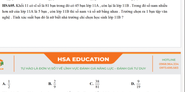 HSA05. Khối 11 có sĩ số là 81 bạn trong đó có 45 bạn lớp 11A , còn lại là lớp 11B. Trong đó số nam nhiều
hơn nữ của lớp 11A là 5 bạn , còn lớp 11B thì số nam và số nữ bằng nhau . Trường chọn ra 1 bạn tập văn
nghệ . Tính xác suất bạn đó là nữ biết nhà trường chi chọn học sinh lớp 11B ?
HSA EDUCATION HOTLINE
0968.964.334
Tự HàO Là đơN Vị Số 1 Về Lĩnh Vực đánh giá nănG Lực - đánh giá tư duy 0973.695.583
A.  1/2   2/9   38/81   9/19 
B.
C.
D.