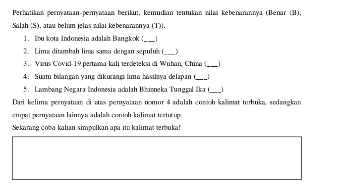 Perhatikan pernyataan-pernyataan berikut, kemudian tentukan nilai kebenarannya (Benar (B), 
Salah (S), atau belum jelas nilai kebenarannya (T)). 
1. Ibu kota Indonesia adalah Bangkok (_ ) 
2. Lima ditambah lima sama dengan sepuluh (_  
3. Virus Covid-19 pertama kali terdeteksi di Wuhan, China (_ ) 
4. Suatu bilangan yang dikurangi lima hasilnya delapan (_  
5. Lambang Negara Indonesia adalah Bhinneka Tunggal Ika (_  
Dari kelima pernyataan di atas pernyataan nomor 4 adalah contoh kalimat terbuka, sedangkan 
empat pernyataan lainnya adalah contoh kalimat tertutup. 
Sekarang coba kalian simpulkan apa itu kalimat terbuka!