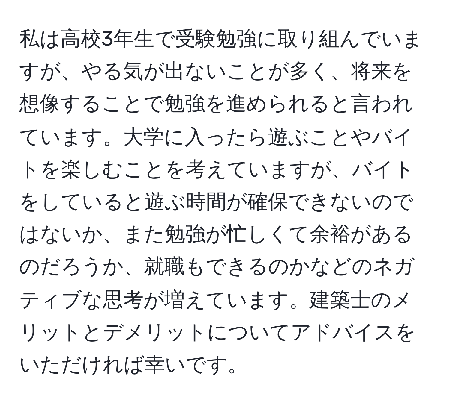 私は高校3年生で受験勉強に取り組んでいますが、やる気が出ないことが多く、将来を想像することで勉強を進められると言われています。大学に入ったら遊ぶことやバイトを楽しむことを考えていますが、バイトをしていると遊ぶ時間が確保できないのではないか、また勉強が忙しくて余裕があるのだろうか、就職もできるのかなどのネガティブな思考が増えています。建築士のメリットとデメリットについてアドバイスをいただければ幸いです。