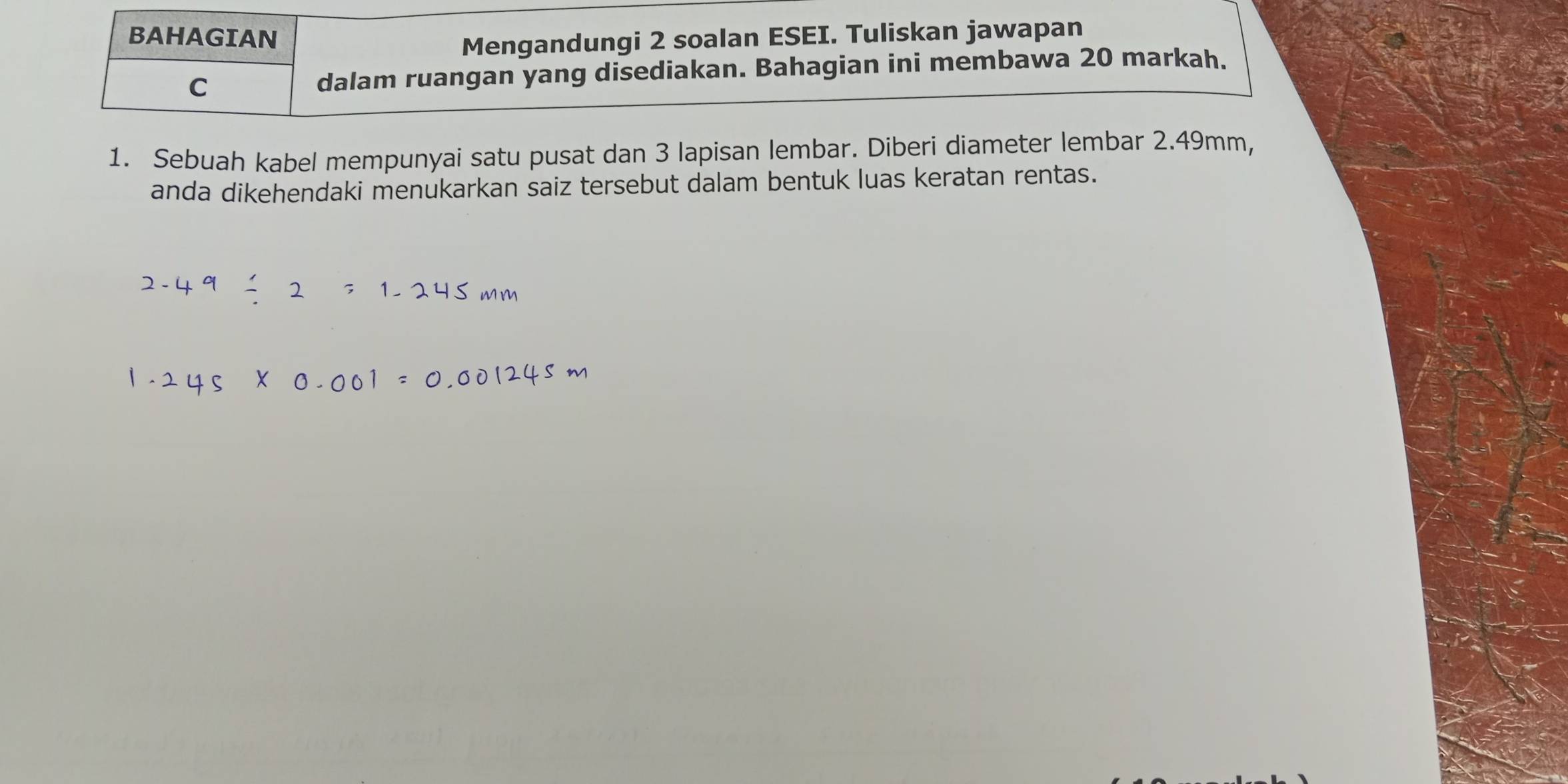 BAHAGIAN 
Mengandungi 2 soalan ESEI. Tuliskan jawapan 
C dalam ruangan yang disediakan. Bahagian ini membawa 20 markah. 
1. Sebuah kabel mempunyai satu pusat dan 3 lapisan lembar. Diberi diameter lembar 2.49mm, 
anda dikehendaki menukarkan saiz tersebut dalam bentuk luas keratan rentas.