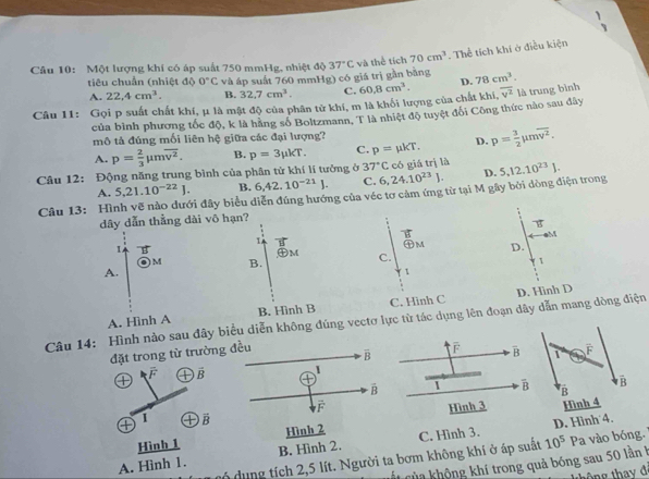 Một lượng khí có áp suất 750 mmHg, nhiệt độ 37°C và thể tích 70cm^3. Thể tích khi ở điều kiện
tiêu chuẩn (nhiệt độ 0°C và áp suất 760 mmHg) có giá trị gần bằng
A. 22.4cm^3. B. 32.7cm^3. C.
Câu 11: Gọi p suất chất khí, μ là mật độ của phân tử khí, m là khổi lượng của chất khí, 60.8cm^3. D. 78cm^3.
của bình phương tốc độ, k là hãng số Boltzmann, T là nhiệt độ tuyệt đối Công thức nào sau đây overline v^2 là trung bình
mô tả đúng mối liên hệ giữa các đại lượng?
A. p= 2/3 mu moverline v^2. B. p=3mu kT. C. p=mu kT. D. p= 3/2 mu moverline v^2.
Câu 12: Động năng trung bình của phân tử khí lí tưởng ở 37°C có giá trị là 5,12.10^(23)J.
A. 5.21.10^(-22)J. B. 6,42.10^(-21)J. C. 6,24.10^(23)J. D.
Câu 13: Hình vẽ nào dưới đây biểu diễn đúng hướng của véc tơ cảm ứng từ tại M gây bởi dòng điện trong
dây dẫn thằng dài vô hạn?
vector B
B
M
1 vector B
1
㊉M D.
) M B. ,M C.
1
A.
1
A. Hình A B. Hình B C. Hinh C D. Hinh D
Câu 14: Hình nào sau đây biểu diễn không đúng vectơ lực từ tác dụng lên đoạn dây dẫn mang dòng điện
đặt trong từ trường đều overline B |. overline B
F
1
① ① vector B +
vector B 1 overline B
vector F
① 1 ① overline B Hình 3 
Hình 1 Hình 2
A. Hình 1. B. Hình 2. C. Hình 3. 10^5Pa D. Hình 4.
ó dung tích 2,5 lít. Người ta bơm không khí ở áp suất  vào bóng..
vt của không khí trong quả bóng sau 50 lần h
thông thay đã