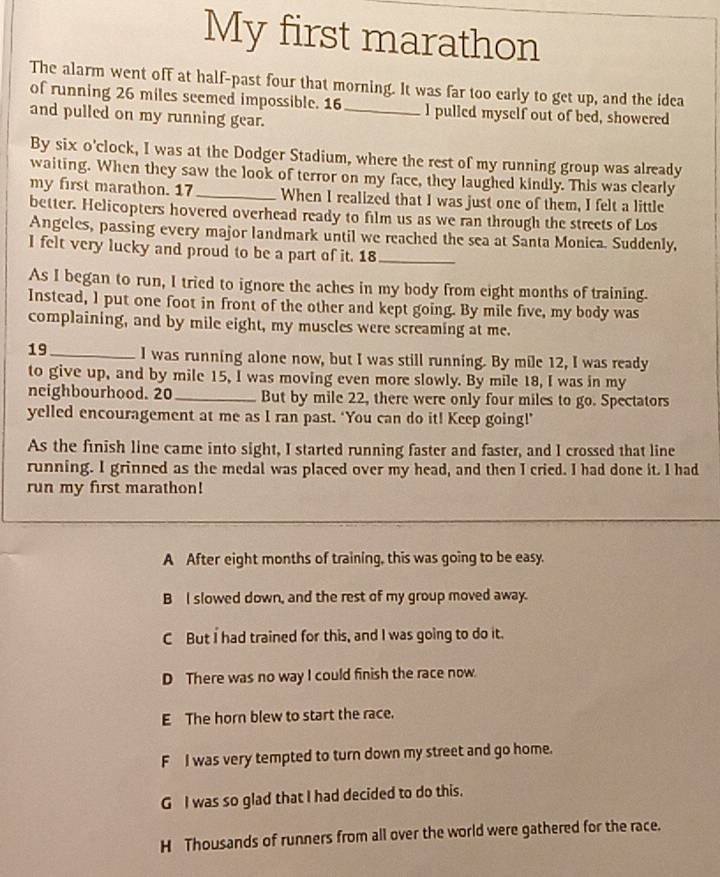 My first marathon
The alarm went off at half-past four that morning. It was far too early to get up, and the idea
of running 26 miles seemed impossible. 16 _ I pulled myself out of bed, showered
and pulled on my running gear.
By six o'clock, I was at the Dodger Stadium, where the rest of my running group was already
waiting. When they saw the look of terror on my face, they laughed kindly. This was clearly
my first marathon. 17 _When I realized that I was just one of them, I felt a little
better. Helicopters hovered overhead ready to film us as we ran through the streets of Los
Angeles, passing every major landmark until we reached the sea at Santa Monica. Suddenly,
I felt very lucky and proud to be a part of it. 18 _
As I began to run, I tried to ignore the aches in my body from eight months of training.
Instead, l put one foot in front of the other and kept going. By mile five, my body was
complaining, and by mile eight, my muscles were screaming at me.
19_ I was running alone now, but I was still running. By mile 12, I was ready
to give up, and by mile 15, I was moving even more slowly. By mile 18, I was in my
neighbourhood. 20 _ But by mile 22, there were only four miles to go. Spectators
yelled encouragement at me as I ran past. ‘You can do it! Keep going!’
As the finish line came into sight, I started running faster and faster, and I crossed that line
running. I grinned as the medal was placed over my head, and then I cried. I had done it. I had
run my first marathon!
A After eight months of training, this was going to be easy.
B I slowed down, and the rest of my group moved away.
C But I had trained for this, and I was going to do it.
D There was no way I could finish the race now.
E The horn blew to start the race.
F I was very tempted to turn down my street and go home.
G I was so glad that I had decided to do this.
H Thousands of runners from all over the world were gathered for the race.