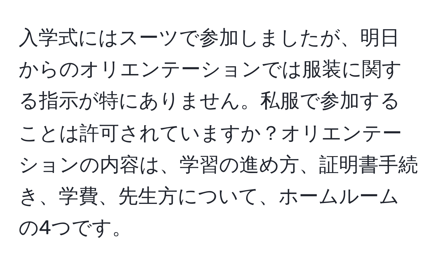 入学式にはスーツで参加しましたが、明日からのオリエンテーションでは服装に関する指示が特にありません。私服で参加することは許可されていますか？オリエンテーションの内容は、学習の進め方、証明書手続き、学費、先生方について、ホームルームの4つです。