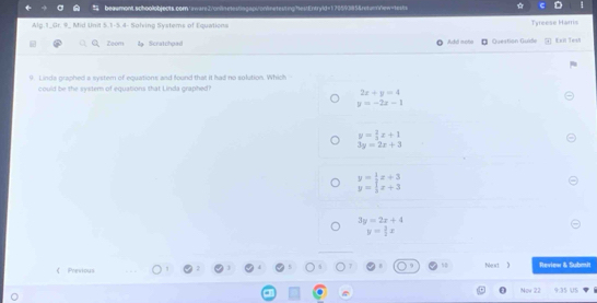 beaamont.achoolobjects.com/ aware2/cnlnetestingaps/onlinetesting"hestEntryld=170593854retumrew=tex/s
Alg.1_Gr. 9_ Mid Unit 5.1-5.4- Solving Systems of Equations
Tyreese Harris
Zoom da Scratchpad Add moto Question Guide Exn Teu
9. Linds graphed a system of equations and found that it had no solution. Which
could be the system of equations that Linda graphed?
2x+y=4
y=-2x-1
y= 2/3 x+1
3y=2x+3
beginarrayr y= 1/2 x+3 y= 1/3 x+3endarray
3y=2x+4
y= 3/2 x
《 Previous Nest 》 Review & Submi
Now 22 9 35 US