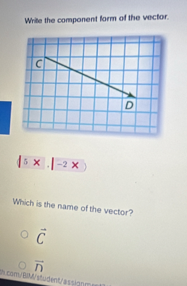 Write the component form of the vector.
c
D
|5* |-2* |
Which is the name of the vector?
vector C
vector n
th.com/BIM/student/assignment