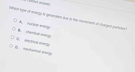 Ccofrect answer.
Which type of energy is generated due to the movement of charged particles?
A. nuclear energy
B. chemical energy
C. electrical energy
D. mechanical energy