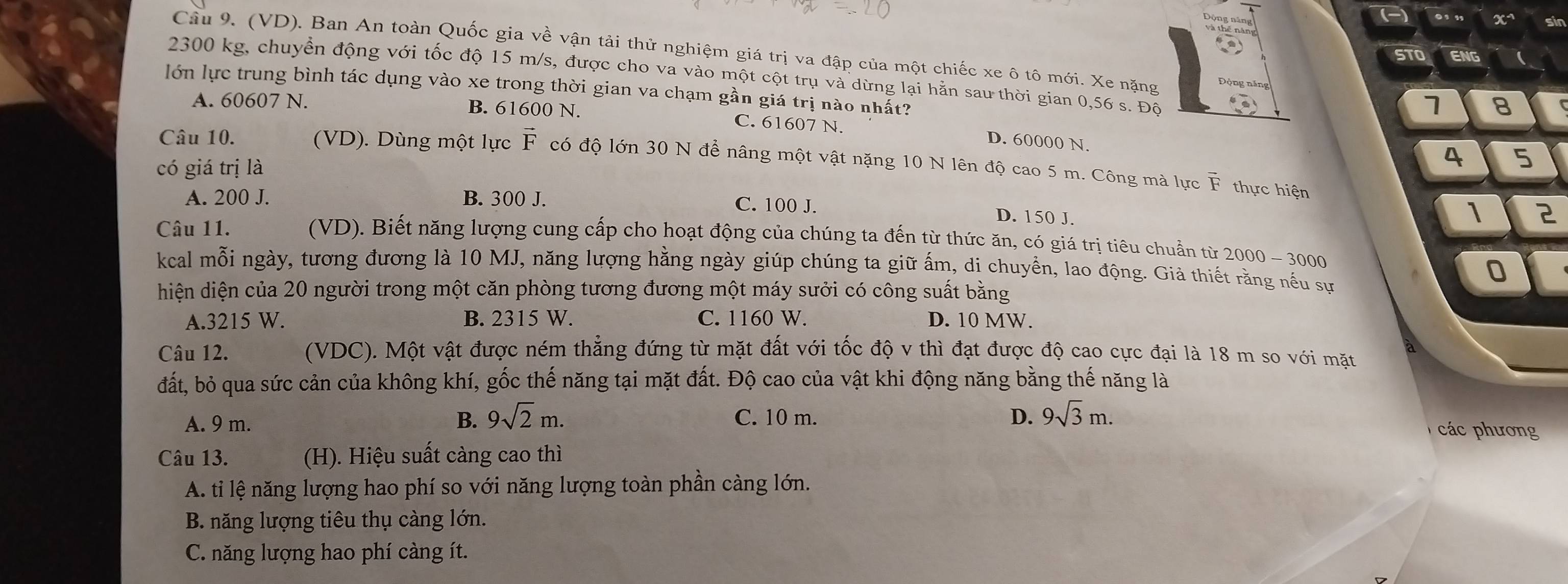 (-) ., , x sin
Câu 9. (VD). Ban An toàn Quốc gia về vận tải thử nghiệm giá trị va đập của một chiếc xe ô tô mới. Xe nặng 1 8
STO ENG 
2300 kg, chuyển động với tốc độ 15 m/s, được cho va vào một cột trụ và dừng lại hằn sau thời gian 0,56 s. Độ
lớn lực trung bình tác dụng vào xe trong thời gian va chạm gần giá trị nào nhất?
A. 60607 N. B. 61600 N. C. 61607 N.
D. 60000 N.
Câu 10. (VD). Dùng một lực vector F có độ lớn 30 N để nâng một vật nặng 10 N lên độ cao 5 m. Công mà lực vector F
có giá trị là
4 5
A. 200 J. B. 300 J.
thực hiện 2
C. 100 J. D. 150 J.
1
Câu 11. (VD). Biết năng lượng cung cấp cho hoạt động của chúng ta đến từ thức ăn, có giá trị tiêu chuẩn từ 1 2000-3000

kcal mỗi ngày, tương đương là 10 MJ, năng lượng hằng ngày giúp chúng ta giữ ấm, di chuyền, lao động. Giả thiết rằng nếu sự
0
hiện diện của 20 người trong một căn phòng tương đương một máy sưởi có công suất bằng
A.3215 W. B. 2315 W. C. 1160 W. D. 10 MW.
Câu 12. (VDC). Một vật được ném thẳng đứng từ mặt đất với tốc độ v thì đạt được độ cao cực đại là 18 m so với mặt
đất, bỏ qua sức cản của không khí, gốc thế năng tại mặt đất. Độ cao của vật khi động năng bằng thế năng là
A. 9 m. B. 9sqrt(2)m. C. 10 m. D. 9sqrt(3)m.
các phương
Câu 13. (H). Hiệu suất càng cao thì
A. ti lệ năng lượng hao phí so với năng lượng toàn phần càng lớn.
B. năng lượng tiêu thụ càng lớn.
C. năng lượng hao phí càng ít.