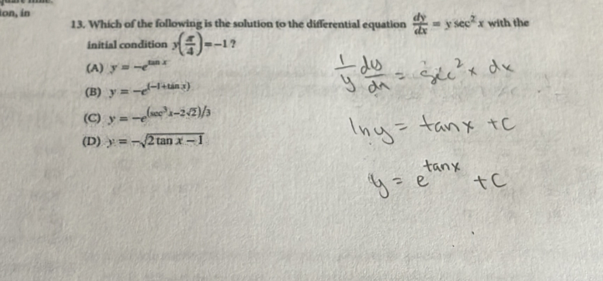 ion, in
13. Which of the following is the solution to the differential equation  dy/dx =ysec^2x with the
initial condition y( π /4 )=-1 ?
(A) y=-e^(tan x)
(B) y=-e^((-1+tin3))
(C) y=-e^((sec ^3)x-2sqrt(2))/3
(D) y=-sqrt(2tan x-1)