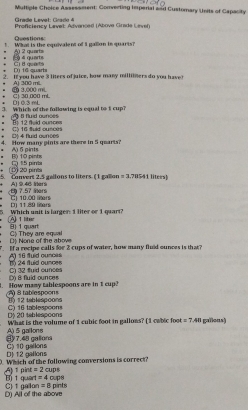 Assessment: Converting Imperal and Customary Units of Capacity
Grødø Levet: Grade 4
Proficiency Lavet: Advanced (Ábove Grade Laven)
Questions:
! What is the equivalent of I gallon in quarts?
Al 2 quart
a quarts D) tổ quarts C i quarts
2. If you have 3 liters of juice, bow many millilners do you have?
E 3,000 mL A) 300 mil.
DJ 0.3 mL C1 30 000 mL
3. Which of the following is equal to i cup?
fuid aunces 
C 16 fuid ouncis R 12 f id cucors
. Oé 4 But ounces
4. How many pints are there in 5 quarts?
A) 5 pints
□ 15 pinta B) 10 pints
5. Convers 2.5 gellons to liters. ( 1 gallon 20 pirta A) 9.46 lers =3.7864 1 litees)
7.57 ers
D) 11.89 liters C 10.00 lers
Which unit is larger: 1 liter or 1 quar
A 1 liter B 1 quart
Dộ None of the above Cộ They are equal
Al 16 fuid ounces If a recipe calls fr 2 cups of water, how many fluid ounces is that?
C) 32 fuid ounces 1 24 fuid ounces. How many tablespoons are in t cup? 8 tablespoons D) 8 fluid ounces
() 12 teblespoons
D) 20 tablespoons C) 16 tablespoons
What is the volume of 1 cubic foot in gallons? (1 cabic foot =7.48 gallous)
③ 7.48 gallond A) 5 gallons
D) 12 gallons C) 10 gailons. Which of the following conversions is correct? cups
=2
A) 1pint B) 1 quart =4 cups
D) All of the above C) t gailon =8 pints