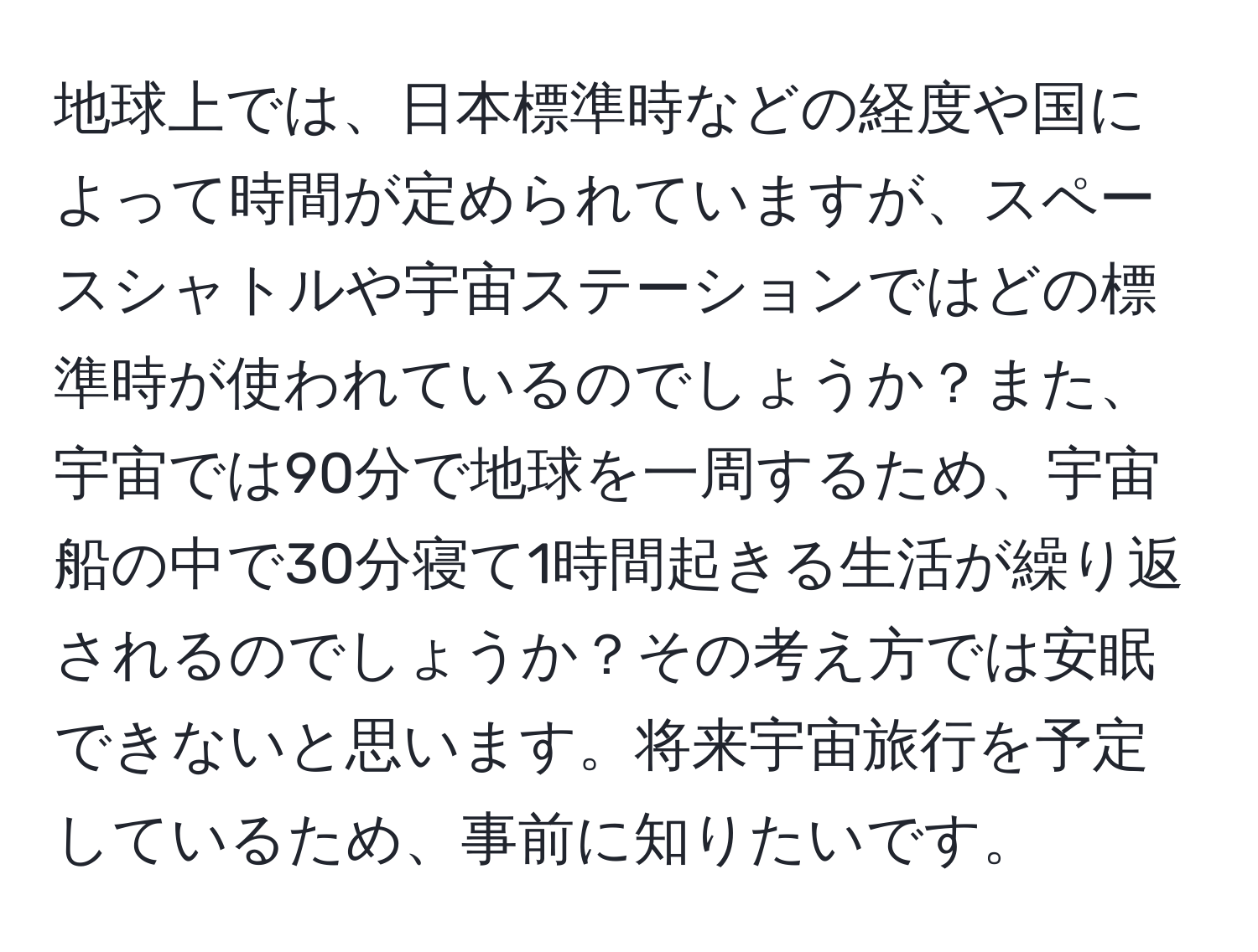 地球上では、日本標準時などの経度や国によって時間が定められていますが、スペースシャトルや宇宙ステーションではどの標準時が使われているのでしょうか？また、宇宙では90分で地球を一周するため、宇宙船の中で30分寝て1時間起きる生活が繰り返されるのでしょうか？その考え方では安眠できないと思います。将来宇宙旅行を予定しているため、事前に知りたいです。