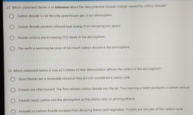 Which statement below is an inference about the idea potential climate change caused by carbon dioxide?
Carbon dioxide is not the only greenhouse gas in our atmosphere.
Carbon dioxide prevents infrared heat energy from escaping into space.
Human actions are increasing CO2 levels in the atmosphere.
The earth is warming because of too much carbon dioxide in the atmosphere.
23. Which statement below is true as it relates to how deforestation affects the carbon in the atmosphere?
Since forests are a renewable resource they are not considered a carbon sink.
Forests are often burned. The fires release carbon dioxide into the air. Thus burning a forest produces a carbon source.
Forests return carbon into the atmosphere as the plants carry on photosynthesis.
Virtually no carbon dioxide escapes from decaying leaves and vegetation. Forests are not part of the carbon cycle.