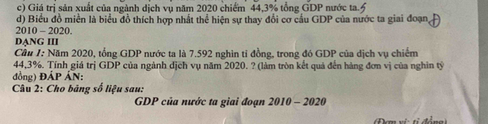 Giá trị sản xuất của ngành dịch vụ năm 2020 chiếm 44, 3% tổng GDP nước ta. 
d) Biểu đồ miền là biểu đồ thích hợp nhất thể hiện sự thay đổi cơ cấu GDP của nước ta giai đoạn, 
2010 - 2020. 
DẠNG III 
Cầu 1: Năm 2020, tổng GDP nước ta là 7.592 nghìn tỉ đồng, trong đó GDP của dịch vụ chiếm
44,3%. Tính giá trị GDP của ngành dịch vụ năm 2020. ? (làm tròn kết quả đến hàng đơn vị của nghin tỷ 
đồng) ĐÁP ÁN: 
* Câu 2: Cho bảng số liệu sau: 
GDP của nước ta giai đoạn 2010 - 2020 
Đơn vi ti đồng