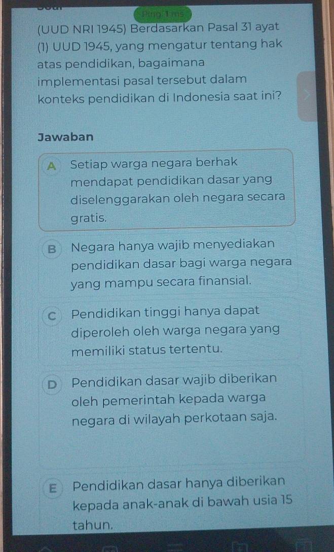 Ping 1 ms
(UUD NRI 1945) Berdasarkan Pasal 31 ayat
(1) UUD 1945, yang mengatur tentang hak
atas pendidikan, bagaimana
implementasi pasal tersebut dalam
konteks pendidikan di Indonesia saat ini?
Jawaban
A Setiap warga negara berhak
mendapat pendidikan dasar yang
diselenggarakan oleh negara secara
gratis.
B Negara hanya wajib menyediakan
pendidikan dasar bagi warga negara
yang mampu secara finansial.
c Pendidikan tinggi hanya dapat
diperoleh oleh warga negara yang
memiliki status tertentu.
D Pendidikan dasar wajib diberikan
oleh pemerintah kepada warga
negara di wilayah perkotaan saja.
E Pendidikan dasar hanya diberikan
kepada anak-anak di bawah usia 15
tahun.