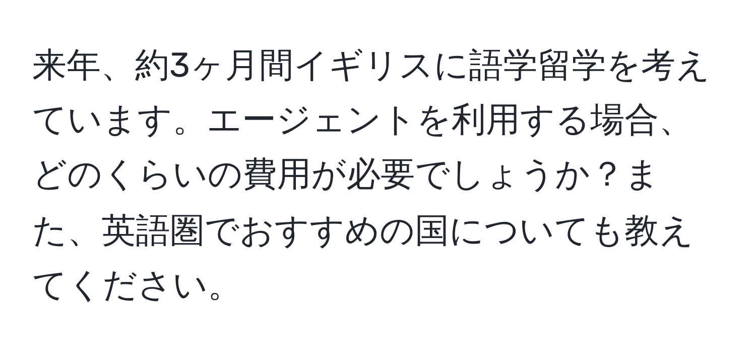 来年、約3ヶ月間イギリスに語学留学を考えています。エージェントを利用する場合、どのくらいの費用が必要でしょうか？また、英語圏でおすすめの国についても教えてください。