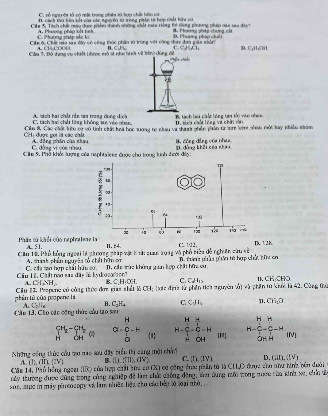 C. số nguyên tổ có mặt trong phân tử hợp chất hữu cơ.
D. cách thứ liên kết của các nguyên tử trong phân tử hợp chất hữu cơ
Câu 5, Tách chất màu thực phẩm thành những chất màu riêng thi dùng phương pháp nào sau đây?
A. Phương pháp kết tinh B. Phương pháp chưng cất
C. Phương pháp sắc ki D. Phương pháp chiết
Câu 6, Chất nào sau đây có công thức phân tử trùng với công thức đơn giản nhất?
A. CH₃COOH. B. C_6H_6 C. C_2H_4Cl_2 D. C_2H_5OH
Câu 7. Bộ dụng cụ chiết (được mô tả như hình vẽ bên) dùng để
Phêu chiết
A. tách hai chất rắn tan trong dung dịch B. tách hai chất lỏng tan tốt vào nhau
C. tách hai chất lỏng không tan vào nhau. D. tách chất lỏng và chất rấn
Câu 8. Các chất hữu cợ có tính chất hoá học tương tự nhau và thành phần phần tử hơn kém nhau một hay nhiêu nhóm
CH_2 được gọi là các chất
A. đồng phân của nhau. B. đồng đẳng của nhau.
C. đồng vị của nhau. D. đồng khối của nhau,
Câu 9. Phổ khối lượng của naphtalene được cho trong hình dưới đây:
Phân tử khối của naphtalene là D. 128.
A. 51. B. 64. C. 102.
Câu 10. Phổ hồng ngoại là phương pháp vật lí rất quan trọng và phổ biến để nghiên cứu về
A. thành phần nguyên tố chất hữu cơ. B. thành phần phân tử hợp chất hữu cơ.
C. cầu tạo hợp chất hữu cơ. D. cầu trúc không gian hợp chất hữu cơ.
Câu 11. Chất nào sau đây là hydrocarbon?
A. CH_3NH_2. D. CH₃CHO.
B. C_2H_5OH.
C. C_4H_10.
Câu 12. Propene có công thức đơn giản nhất là CH_2 (xác định từ phân tích nguyên tố) và phân tử khối là 42. Công thứ
phân tử của propene là
A. C_2H_6.
B. C_2H_4. C. C_3H_6. D. CH_2O.
Câu 13. Cho các công thức cấu tạo sau:
H H H H H
CI-C-H
_1^((CH_2))-_1^((CH_2)) (1)
Cl (11) H-C-C-H
H-C-C-H
H OH H OH (i1I) OH H (IV)
Những công thức cầu tạo nào sau đây biểu thị cùng một chất?
A. (I ).(II).(IV) B. (I), (III),(IV) C. (I), (IV). D. (III), (IV).
Câu 14. Phổ hồng ngoại (IR) của hợp chất hữu cơ (X) có công thức phân tử là CH₄O được cho như hình bên dưới.
hày thường được dùng trong công nghiệp để làm chất chống đông, làm dung môi trong nước rửa kính xe, chất tẩy
sơn, mực in máy photocopy và làm nhiên liệu cho các bếp lò loại nhỏ, ...