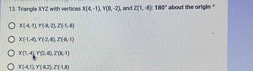 Triangle XYZ with vertices X(4,-1), Y(8,-2) , and Z(1,-8) : 180° about the origin *
X'(-4,-1), Y'(-8,-2), Z'(-1,-8)
X'(-1,-4), Y'(-2,-8), Z'(-8,-1)
X'(1,-4), Y'(2,-8), Z'(8,-1)
X'(-4,1), Y'(-8,2), Z'(-1,8)