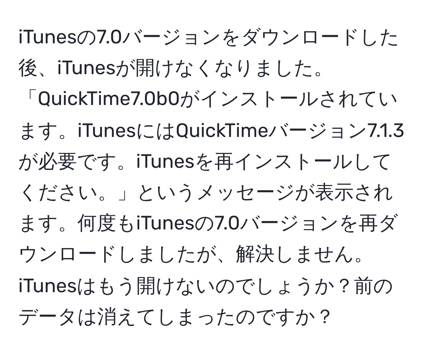 iTunesの7.0バージョンをダウンロードした後、iTunesが開けなくなりました。「QuickTime7.0b0がインストールされています。iTunesにはQuickTimeバージョン7.1.3が必要です。iTunesを再インストールしてください。」というメッセージが表示されます。何度もiTunesの7.0バージョンを再ダウンロードしましたが、解決しません。iTunesはもう開けないのでしょうか？前のデータは消えてしまったのですか？