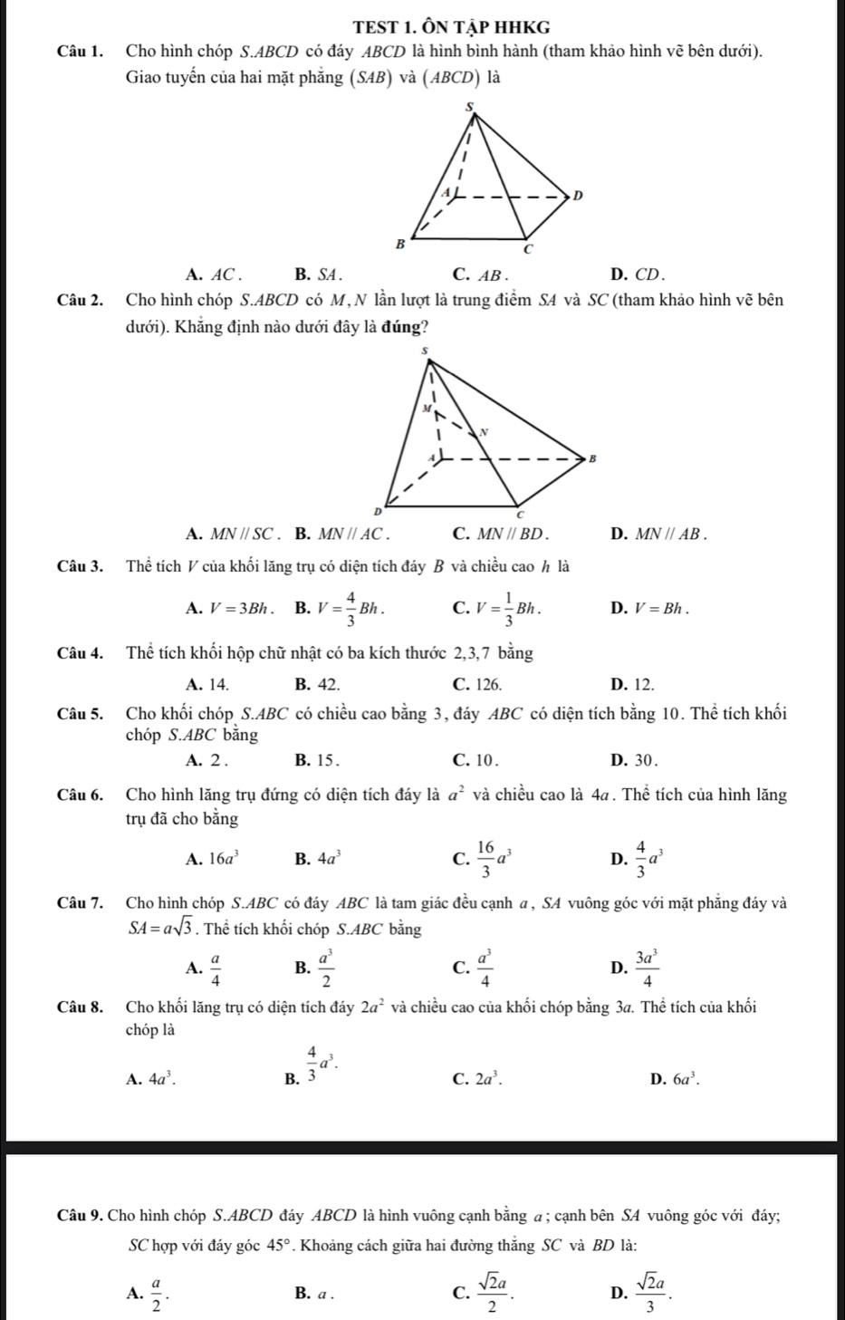 TEST 1. ÔN TẠP HHKG
Câu 1. Cho hình chóp S.ABCD có đáy ABCD là hình bình hành (tham khảo hình vẽ bên dưới).
Giao tuyến của hai mặt phẳng (SAB) và (ABCD) là
A. AC . B. SA . C. AB . D. CD .
Câu 2. Cho hình chóp S.ABCD có M, N lần lượt là trung điểm SA và SC (tham khảo hình vẽ bên
dưới). Khẳng định nào dưới đây là đúng?
A. MNparallel SC. B. MNparallel AC. C. MN//BD. D. MN//AB.
Câu 3. Thể tích V của khối lăng trụ có diện tích đáy B và chiều cao h là
A. V=3Bh. B. V= 4/3 Bh. C. V= 1/3 Bh. D. V=Bh.
Câu 4. Thể tích khối hộp chữ nhật có ba kích thước 2,3,7 bằng
A. 14. B. 42. C. 126. D. 12.
Câu 5. Cho khối chóp S.ABC có chiều cao bằng 3, đáy ABC có diện tích bằng 10. Thể tích khối
chóp S.ABC bằng
A. 2 . B. 15. C. 10 . D. 30.
Câu 6. Cho hình lăng trụ đứng có diện tích đáy là a^2 và chiều cao là 4a . Thể tích của hình lăng
trụ đã cho bằng
A. 16a^3 B. 4a^3 C.  16/3 a^3 D.  4/3 a^3
Câu 7. Cho hình chóp S.ABC có đáy ABC là tam giác đều cạnh a , SA vuông góc với mặt phẳng đáy và
SA=asqrt(3). Thể tích khối chóp S.ABC bằng
A.  a/4  B.  a^3/2  C.  a^3/4  D.  3a^3/4 
Câu 8. Cho khối lăng trụ có diện tích đáy 2a^2 và chiều cao của khối chóp bằng 3a. Thể tích của khối
chóp là
A. 4a^3. B.  4/3 a^3.
C. 2a^3. D. 6a^3.
Câu 9. Cho hình chóp S.ABCD đáy ABCD là hình vuông cạnh bằng a ; cạnh bên SA vuông góc với đáy;
SC hợp với đáy góc 45° 1. Khoảng cách giữa hai đường thăng SC và BD là:
A.  a/2 . B. a . C.  sqrt(2)a/2 . D.  sqrt(2)a/3 .