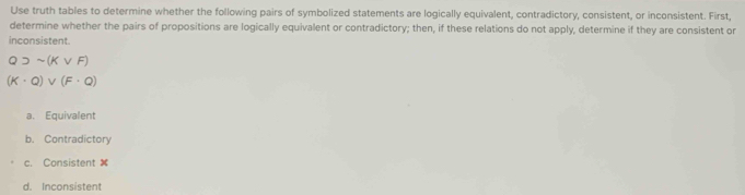 Use truth tables to determine whether the following pairs of symbolized statements are logically equivalent, contradictory, consistent, or inconsistent. First,
determine whether the pairs of propositions are logically equivalent or contradictory; then, if these relations do not apply, determine if they are consistent or
inconsistent.
Q)sim (Kvee F)
(K· Q)vee (F· Q)
a. Equivalent
b. Contradictory
c. Consistent
d. Inconsistent