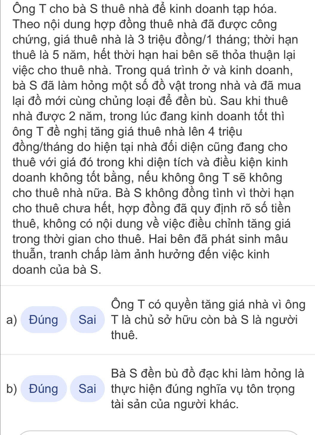 Ông T cho bà S thuê nhà để kinh doanh tạp hóa. 
Theo nội dung hợp đồng thuê nhà đã được công 
chứng, giá thuê nhà là 3 triệu đồng/ 1 tháng; thời hạn 
thuê là 5 năm, hết thời hạn hai bên sẽ thỏa thuận lại 
việc cho thuê nhà. Trong quá trình ở và kinh doanh, 
bà S đã làm hỏng một số đồ vật trong nhà và đã mua 
lại đồ mới cùng chủng loại để đền bù. Sau khi thuê 
nhà được 2 năm, trong lúc đang kinh doanh tốt thì 
ông T đề nghị tăng giá thuê nhà lên 4 triệu 
đồng/tháng do hiện tại nhà đối diện cũng đang cho 
thuê với giá đó trong khi diện tích và điều kiện kinh 
doanh không tốt bằng, nếu không ông T sẽ không 
cho thuê nhà nữa. Bà S không đồng tình vì thời hạn 
cho thuê chưa hết, hợp đồng đã quy định rõ số tiền 
thuê, không có nội dung về việc điều chỉnh tăng giá 
trong thời gian cho thuê. Hai bên đã phát sinh mâu 
thuẫn, tranh chấp làm ảnh hưởng đến việc kinh 
doanh của bà S. 
Ông T có quyền tăng giá nhà vì ông 
a) Đúng Sai T là chủ sở hữu còn bà S là người 
thuê. 
Bà S đền bù đồ đạc khi làm hỏng là 
b) Đúng Sai thực hiện đúng nghĩa vụ tôn trọng 
tài sản của người khác.