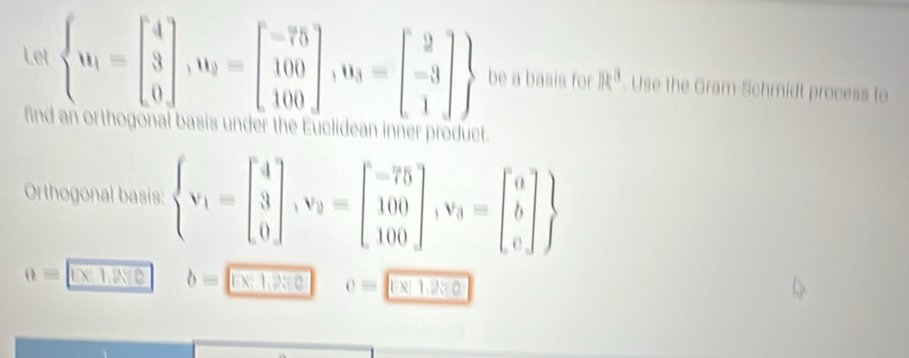 Let  u_1=beginbmatrix 4 3 0endbmatrix ,u_9=beginbmatrix -75 100 100endbmatrix ,u_3=beginbmatrix 2 -3 1endbmatrix  be a basis for R^a. Use the Gram-Schmidt process to 
find an orthogonal basis under the Euclidean inner product. 
Orthogonal basis:  v_1=beginbmatrix 4 3 0endbmatrix , v_2=beginbmatrix -75 100 100endbmatrix , v_3=beginbmatrix a b cendbmatrix 
0= IN T e b= e c= 1 Ln 1,9= 0