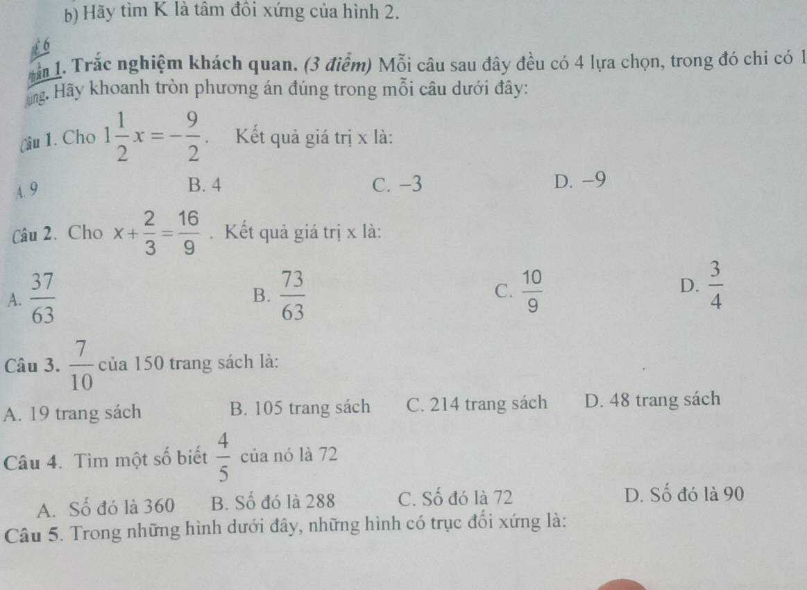 Hãy tìm K là tâm đồi xứng của hình 2.
1. Trắc nghiệm khách quan. (3 điểm) Mỗi câu sau đây đều có 4 lựa chọn, trong đó chi có 1
ng. Hãy khoanh tròn phương án đúng trong mỗi câu dưới đây:
(iu 1. Cho 1 1/2 x=- 9/2  Kết quả giá trị x là:
A. 9
B. 4 C. −3 D. -9
Câu 2. Cho x+ 2/3 = 16/9 . Kết quả giá trị x là:
C.
A.  37/63   73/63   10/9 
B.
D.  3/4 
Câu 3.  7/10  của 150 trang sách là:
A. 19 trang sách B. 105 trang sách C. 214 trang sách D. 48 trang sách
Câu 4. Tìm một số biết  4/5  của nó là 72
A. Số đó là 360 B. Số đó là 288 C. Số đó là 72
D. Số đó là 90
Câu 5. Trong những hình dưới đây, những hình có trục đối xứng là: