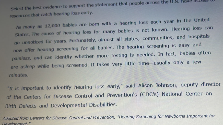 Select the best evidence to support the statement that people across the U.S. have acces 
resources that catch hearing loss early. 
As many as 12,000 babies are born with a hearing loss each year in the United 
States. The cause of hearing loss for many babies is not known. Hearing loss can 
go unnoticed for years. Fortunately, almost all states, communities, and hospitals 
now offer hearing screening for all babies. The hearing screening is easy and 
painless, and can identify whether more testing is needed. In fact, babies often 
are asleep while being screened. It takes very little time—usually only a few 
minutes. 
"It is important to identify hearing loss early," said Alison Johnson, deputy director 
of the Centers for Disease Control and Prevention's (CDC's) National Center on 
Birth Defects and Developmental Disabilities. 
Adapted from Centers for Disease Control and Prevention, "Hearing Screening for Newborns Important for 
Develonment"