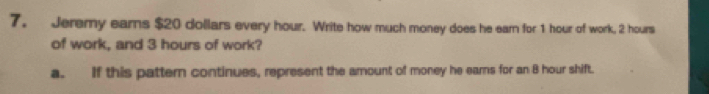 Jeremy ears $20 dollars every hour. Write how much money does he earn for 1 hour of work, 2 hours
of work, and 3 hours of work?
a. If this pattern continues, represent the amount of money he earns for an 8 hour shift.