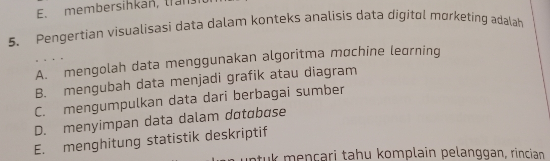 E. membersihkan, trans
5. Pengertian visualisasi data dalam konteks analisis data digital mørketing adalah
A. mengolah data menggunakan algoritma mαchine leurning
B. mengubah data menjadi grafik atau diagram
C. mengumpulkan data dari berbagai sumber
D. menyimpan data dalam database
E. menghitung statistik deskriptif
tuk mençari tahu komplain pelanggan, rincian