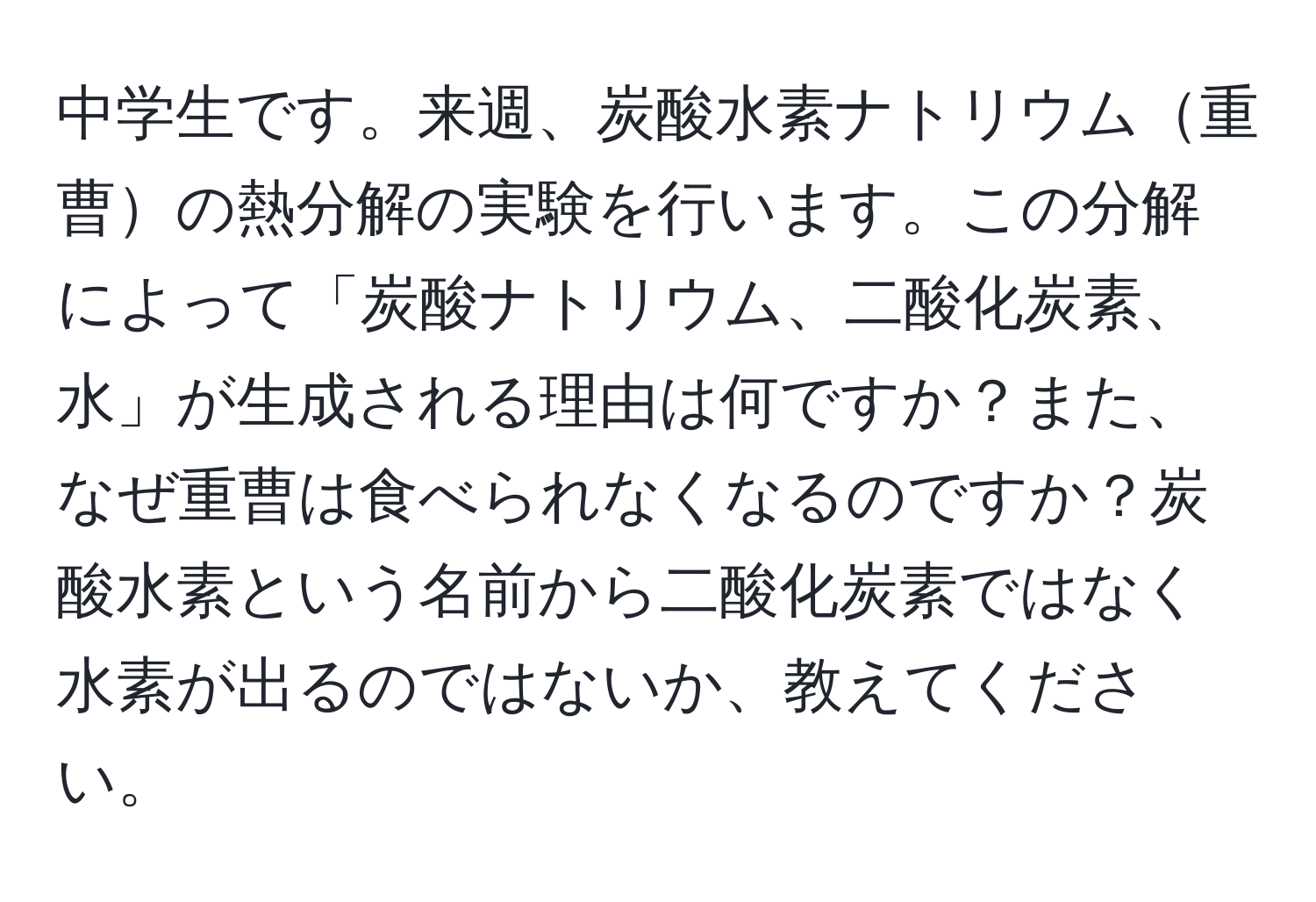 中学生です。来週、炭酸水素ナトリウム重曹の熱分解の実験を行います。この分解によって「炭酸ナトリウム、二酸化炭素、水」が生成される理由は何ですか？また、なぜ重曹は食べられなくなるのですか？炭酸水素という名前から二酸化炭素ではなく水素が出るのではないか、教えてください。