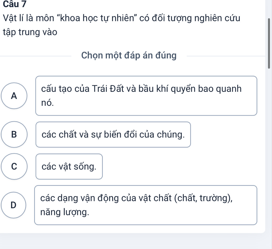 Vật lí là môn “khoa học tự nhiên” có đối tượng nghiên cứu
tập trung vào
Chọn một đáp án đúng
cấu tạo của Trái Đất và bầu khí quyển bao quanh
A
nó.
B các chất và sự biến đổi của chúng.
C các vật sống.
các dạng vận động của vật chất (chất, trường),
D
năng lượng.