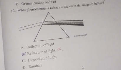 D. Orange, yellow and red
12. What phenomenon is being illustrated in the diagram below?
A. Reflection of light
DRefraction of light
C. Dispersion of light
D. Rainball
2