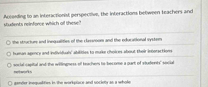 According to an interactionist perspective, the interactions between teachers and
students reinforce which of these?
the structure and inequalities of the classroom and the educational system
human agency and individuals' abilities to make choices about their interactions
social capital and the willingness of teachers to become a part of students’ social
networks
gender inequalities in the workplace and society as a whole