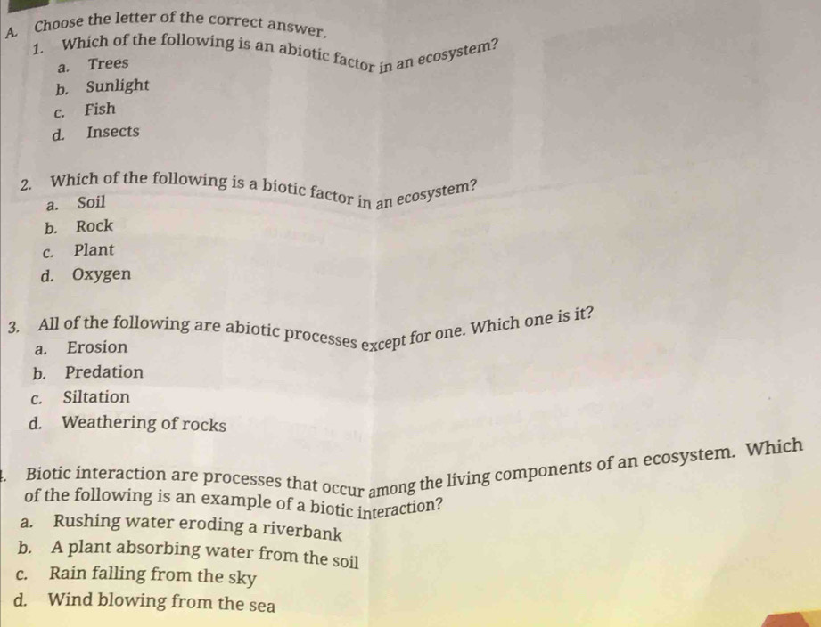 Choose the letter of the correct answer.
1. Which of the following is an abiotic factor in an ecosystem?
a. Trees
b. Sunlight
c. Fish
d. Insects
2. Which of the following is a biotic factor in an ecosystem?
a. Soil
b. Rock
c. Plant
d. Oxygen
3. All of the following are abiotic processes except for one. Which one is it?
a. Erosion
b. Predation
c. Siltation
d. Weathering of rocks
4. Biotic interaction are processes that occur among the living components of an ecosystem. Which
of the following is an example of a biotic interaction?
a. Rushing water eroding a riverbank
b. A plant absorbing water from the soil
c. Rain falling from the sky
d. Wind blowing from the sea