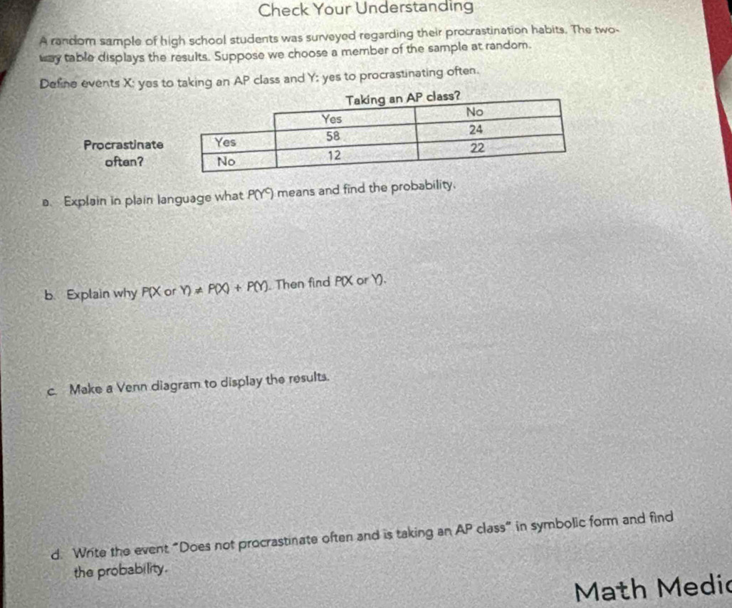 Check Your Understanding 
A random sample of high school students was surveyed regarding their procrastination habits. The two- 
way table displays the results. Suppose we choose a member of the sample at random. 
Define events X; yes to taking an AP class and Y : yes to procrastinating often. 
a. Explain in plain language what P(Y) means and find the probability. 
b. Explain why P(X or Y)!= P(X)+P(Y). Then find P(X or Y). 
c. Make a Venn diagram to display the results. 
d. Write the event “Does not procrastinate often and is taking an AP class” in symbolic form and find 
the probability. 
Math Medic